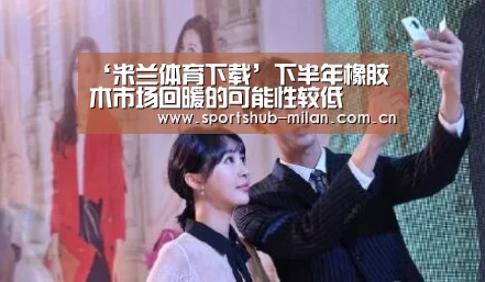 ‘米兰体育下载’下半年橡胶木市场回暖的可能性较低(图3) 米兰体育网页版
